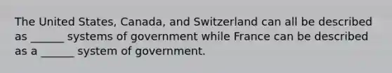 The United States, Canada, and Switzerland can all be described as ______ systems of government while France can be described as a ______ system of government.