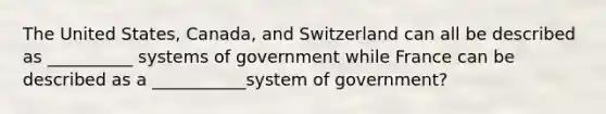 The United States, Canada, and Switzerland can all be described as __________ systems of government while France can be described as a ___________system of government?