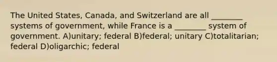 The United States, Canada, and Switzerland are all ________ systems of government, while France is a ________ system of government. A)unitary; federal B)federal; unitary C)totalitarian; federal D)oligarchic; federal