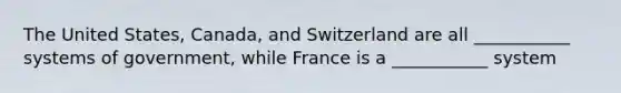 The United States, Canada, and Switzerland are all ___________ systems of government, while France is a ___________ system