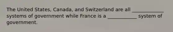 The United States, Canada, and Switzerland are all _____________ systems of government while France is a ____________ system of government.