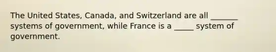 The United States, Canada, and Switzerland are all _______ systems of government, while France is a _____ system of government.