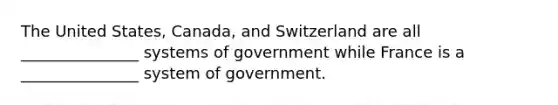 The United States, Canada, and Switzerland are all _______________ systems of government while France is a _______________ system of government.