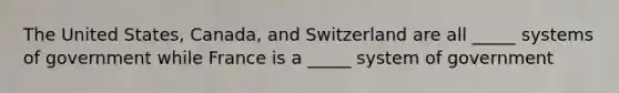 The United States, Canada, and Switzerland are all _____ systems of government while France is a _____ system of government