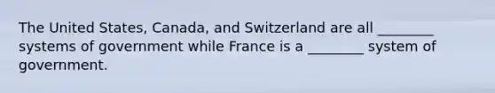 The United States, Canada, and Switzerland are all ________ systems of government while France is a ________ system of government.