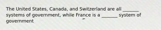 The United States, Canada, and Switzerland are all _______ systems of government, while France is a _______ system of government