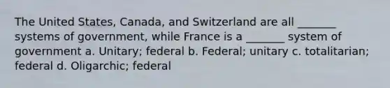 The United States, Canada, and Switzerland are all _______ systems of government, while France is a _______ system of government a. Unitary; federal b. Federal; unitary c. totalitarian; federal d. Oligarchic; federal