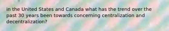 in the United States and Canada what has the trend over the past 30 years been towards concerning centralization and decentralization?