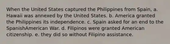 When the United States captured the Philippines from Spain, a. Hawaii was annexed by the United States. b. America granted the Philippines its independence. c. Spain asked for an end to the SpanishAmerican War. d. Filipinos were granted American citizenship. e. they did so without Filipino assistance.