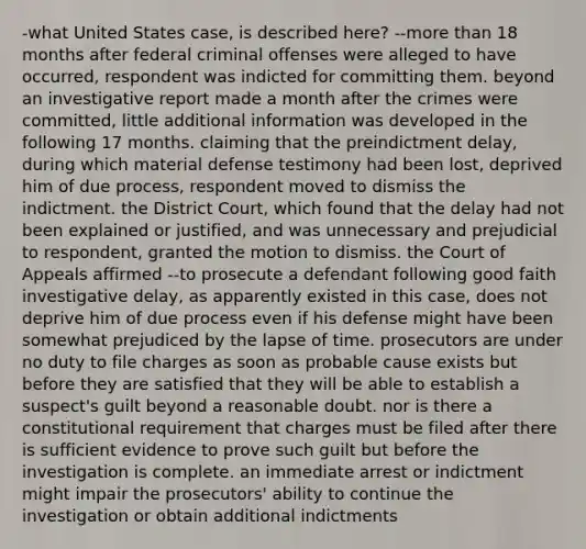 -what United States case, is described here? --more than 18 months after federal criminal offenses were alleged to have occurred, respondent was indicted for committing them. beyond an investigative report made a month after the crimes were committed, little additional information was developed in the following 17 months. claiming that the preindictment delay, during which material defense testimony had been lost, deprived him of due process, respondent moved to dismiss the indictment. the District Court, which found that the delay had not been explained or justified, and was unnecessary and prejudicial to respondent, granted the motion to dismiss. the Court of Appeals affirmed --to prosecute a defendant following good faith investigative delay, as apparently existed in this case, does not deprive him of due process even if his defense might have been somewhat prejudiced by the lapse of time. prosecutors are under no duty to file charges as soon as probable cause exists but before they are satisfied that they will be able to establish a suspect's guilt beyond a reasonable doubt. nor is there a constitutional requirement that charges must be filed after there is sufficient evidence to prove such guilt but before the investigation is complete. an immediate arrest or indictment might impair the prosecutors' ability to continue the investigation or obtain additional indictments