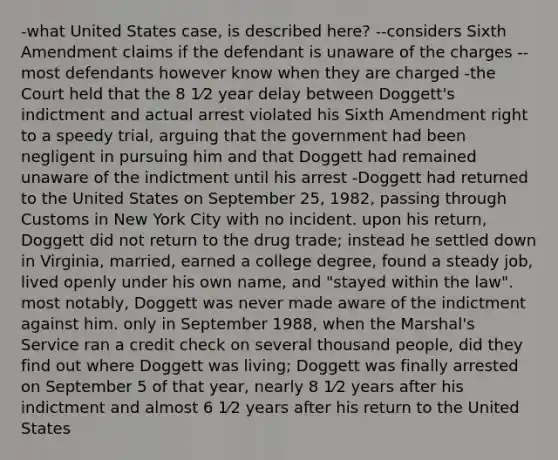 -what United States case, is described here? --considers Sixth Amendment claims if the defendant is unaware of the charges --most defendants however know when they are charged -the Court held that the 8 1⁄2 year delay between Doggett's indictment and actual arrest violated his Sixth Amendment right to a speedy trial, arguing that the government had been negligent in pursuing him and that Doggett had remained unaware of the indictment until his arrest -Doggett had returned to the United States on September 25, 1982, passing through Customs in New York City with no incident. upon his return, Doggett did not return to the drug trade; instead he settled down in Virginia, married, earned a college degree, found a steady job, lived openly under his own name, and "stayed within the law". most notably, Doggett was never made aware of the indictment against him. only in September 1988, when the Marshal's Service ran a credit check on several thousand people, did they find out where Doggett was living; Doggett was finally arrested on September 5 of that year, nearly 8 1⁄2 years after his indictment and almost 6 1⁄2 years after his return to the United States