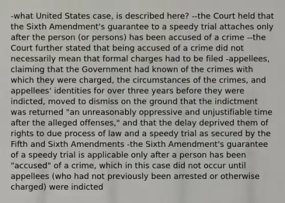 -what United States case, is described here? --the Court held that the Sixth Amendment's guarantee to a speedy trial attaches only after the person (or persons) has been accused of a crime --the Court further stated that being accused of a crime did not necessarily mean that formal charges had to be filed -appellees, claiming that the Government had known of the crimes with which they were charged, the circumstances of the crimes, and appellees' identities for over three years before they were indicted, moved to dismiss on the ground that the indictment was returned "an unreasonably oppressive and unjustifiable time after the alleged offenses," and that the delay deprived them of rights to due process of law and a speedy trial as secured by the Fifth and Sixth Amendments -the Sixth Amendment's guarantee of a speedy trial is applicable only after a person has been "accused" of a crime, which in this case did not occur until appellees (who had not previously been arrested or otherwise charged) were indicted