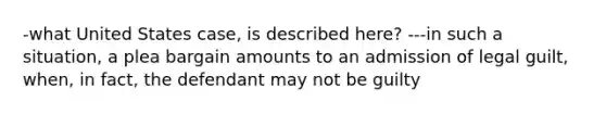 -what United States case, is described here? ---in such a situation, a plea bargain amounts to an admission of legal guilt, when, in fact, the defendant may not be guilty