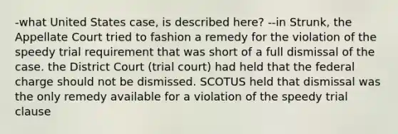 -what United States case, is described here? --in Strunk, the Appellate Court tried to fashion a remedy for the violation of the speedy trial requirement that was short of a full dismissal of the case. the District Court (trial court) had held that the federal charge should not be dismissed. SCOTUS held that dismissal was the only remedy available for a violation of the speedy trial clause