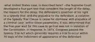 -what United States case, is described here? --the Supreme Court developed a four-part test that considers the length of the delay, the reasons for the delay, the defendant's assertion of his right to a speedy trial, and the prejudice to the defendant. a violation of the Speedy Trial Clause is cause for dismissal with prejudice of a criminal case. within these parameters, it was determined that the five-year wait for this case to go trial was not in violation of the Constitution. in response, in 1974, Congress passed the Speedy Trial Act which generally requires a trial to occur within 70 days of the indictment of appearance of the defendant