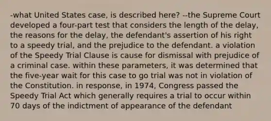 -what United States case, is described here? --the Supreme Court developed a four-part test that considers the length of the delay, the reasons for the delay, the defendant's assertion of his right to a speedy trial, and the prejudice to the defendant. a violation of the Speedy Trial Clause is cause for dismissal with prejudice of a criminal case. within these parameters, it was determined that the five-year wait for this case to go trial was not in violation of the Constitution. in response, in 1974, Congress passed the Speedy Trial Act which generally requires a trial to occur within 70 days of the indictment of appearance of the defendant