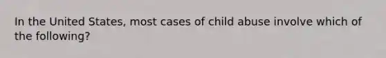 In the United States, most cases of child abuse involve which of the following?