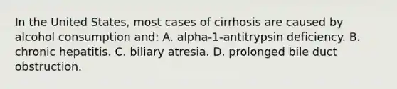 In the United States, most cases of cirrhosis are caused by alcohol consumption and: A. alpha-1-antitrypsin deficiency. B. chronic hepatitis. C. biliary atresia. D. prolonged bile duct obstruction.