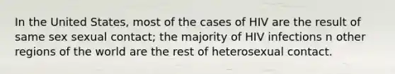 In the United States, most of the cases of HIV are the result of same sex sexual contact; the majority of HIV infections n other regions of the world are the rest of heterosexual contact.