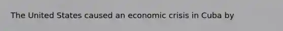 The United States caused an economic crisis in Cuba by