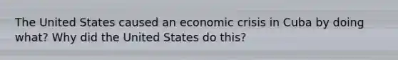 The United States caused an economic crisis in Cuba by doing what? Why did the United States do this?