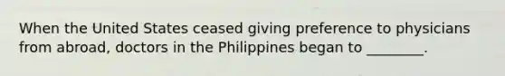 When the United States ceased giving preference to physicians from abroad, doctors in the Philippines began to ________.