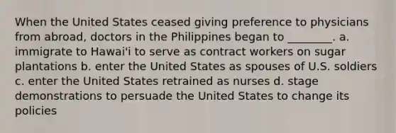 When the United States ceased giving preference to physicians from abroad, doctors in the Philippines began to ________. a. immigrate to Hawai'i to serve as contract workers on sugar plantations b. enter the United States as spouses of U.S. soldiers c. enter the United States retrained as nurses d. stage demonstrations to persuade the United States to change its policies