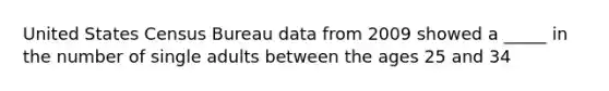 United States Census Bureau data from 2009 showed a _____ in the number of single adults between the ages 25 and 34