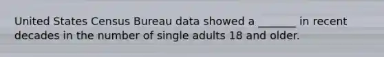 United States Census Bureau data showed a _______ in recent decades in the number of single adults 18 and older.