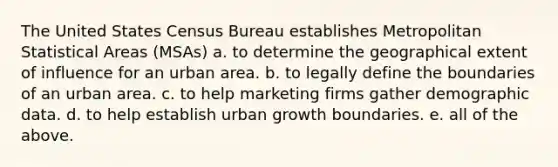 The United States Census Bureau establishes Metropolitan Statistical Areas (MSAs) a. to determine the geographical extent of influence for an urban area. b. to legally define the boundaries of an urban area. c. to help marketing firms gather demographic data. d. to help establish urban growth boundaries. e. all of the above.