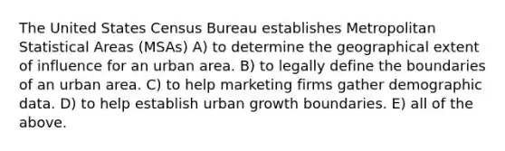 The United States Census Bureau establishes Metropolitan Statistical Areas (MSAs) A) to determine the geographical extent of influence for an urban area. B) to legally define the boundaries of an urban area. C) to help marketing firms gather demographic data. D) to help establish urban growth boundaries. E) all of the above.