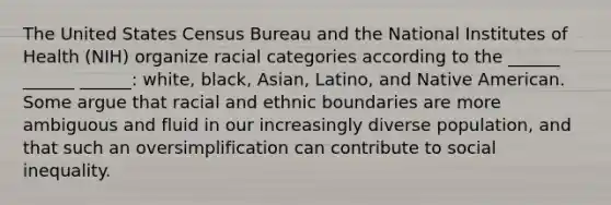 The United States Census Bureau and the National Institutes of Health (NIH) organize racial categories according to the ______ ______ ______: white, black, Asian, Latino, and Native American. Some argue that racial and ethnic boundaries are more ambiguous and fluid in our increasingly diverse population, and that such an oversimplification can contribute to social inequality.