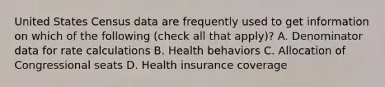 United States Census data are frequently used to get information on which of the following (check all that apply)? A. Denominator data for rate calculations B. Health behaviors C. Allocation of Congressional seats D. Health insurance coverage