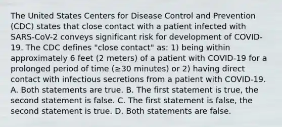 The United States Centers for Disease Control and Prevention (CDC) states that close contact with a patient infected with SARS-CoV-2 conveys significant risk for development of COVID-19. The CDC defines "close contact" as: 1) being within approximately 6 feet (2 meters) of a patient with COVID-19 for a prolonged period of time (≥30 minutes) or 2) having direct contact with infectious secretions from a patient with COVID-19. A. Both statements are true. B. The first statement is true, the second statement is false. C. The first statement is false, the second statement is true. D. Both statements are false.