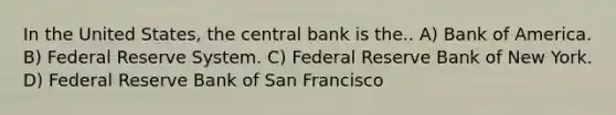 In the United States, the central bank is the.. A) Bank of America. B) Federal Reserve System. C) Federal Reserve Bank of New York. D) Federal Reserve Bank of San Francisco