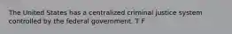 The United States has a centralized criminal justice system controlled by the federal government. T F