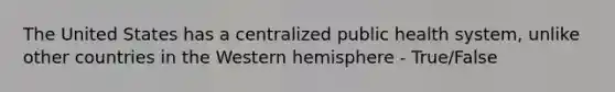 The United States has a centralized public health system, unlike other countries in the Western hemisphere - True/False