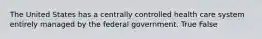 The United States has a centrally controlled health care system entirely managed by the federal government. True False