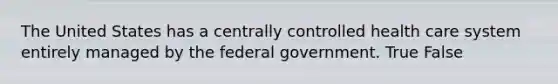 The United States has a centrally controlled health care system entirely managed by the federal government. True False