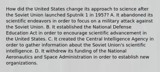 How did the United States change its approach to science after the Soviet Union launched Sputnik 1 in 1957? A. It abandoned its scientific endeavors in order to focus on a military attack against the Soviet Union. B. It established the National Defense Education Act in order to encourage scientific advancement in the United States. C. It created the Central Intelligence Agency in order to gather information about the Soviet Union's scientific intelligence. D. It withdrew its funding of the National Aeronautics and Space Administration in order to establish new organizations.