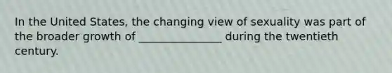 In the United States, the changing view of sexuality was part of the broader growth of _______________ during the twentieth century.