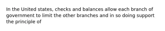 In the United states, checks and balances allow each branch of government to limit the other branches and in so doing support the principle of