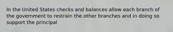 In the United States checks and balances allow each branch of the government to restrain the other branches and in doing so support the principal