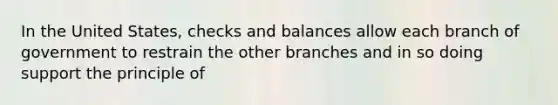 In the United States, checks and balances allow each branch of government to restrain the other branches and in so doing support the principle of