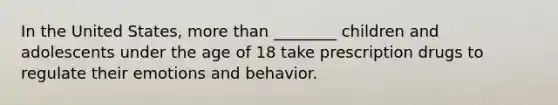 In the United States, more than ________ children and adolescents under the age of 18 take prescription drugs to regulate their emotions and behavior.