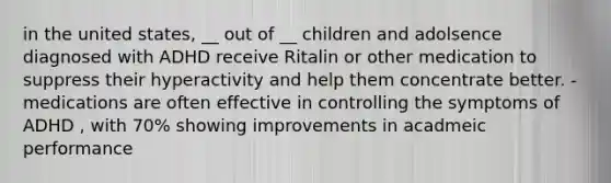 in the united states, __ out of __ children and adolsence diagnosed with ADHD receive Ritalin or other medication to suppress their hyperactivity and help them concentrate better. -medications are often effective in controlling the symptoms of ADHD , with 70% showing improvements in acadmeic performance