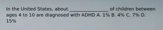 In the United States, about _________________ of children between ages 4 to 10 are diagnosed with ADHD A. 1% B. 4% C. 7% D. 15%