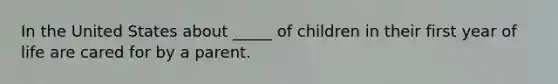 In the United States about _____ of children in their first year of life are cared for by a parent.