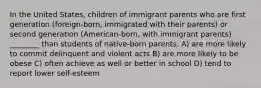 In the United States, children of immigrant parents who are first generation (foreign-born, immigrated with their parents) or second generation (American-born, with immigrant parents) ________ than students of native-born parents. A) are more likely to commit delinquent and violent acts B) are more likely to be obese C) often achieve as well or better in school D) tend to report lower self-esteem