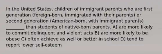 In the United States, children of immigrant parents who are first generation (foreign-born, immigrated with their parents) or second generation (American-born, with immigrant parents) ________ than students of native-born parents. A) are more likely to commit delinquent and violent acts B) are more likely to be obese C) often achieve as well or better in school D) tend to report lower self-esteem